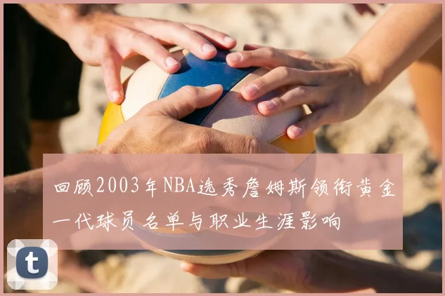 回顾2003年NBA选秀詹姆斯领衔黄金一代球员名单与职业生涯影响