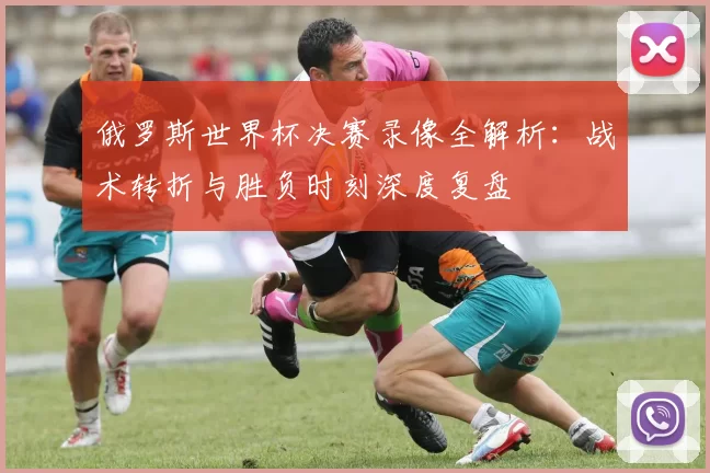 俄罗斯世界杯决赛录像全解析:战术转折与胜负时刻深度复盘