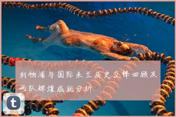 利物浦与国际米兰历史交锋回顾及两队辉煌成就分析