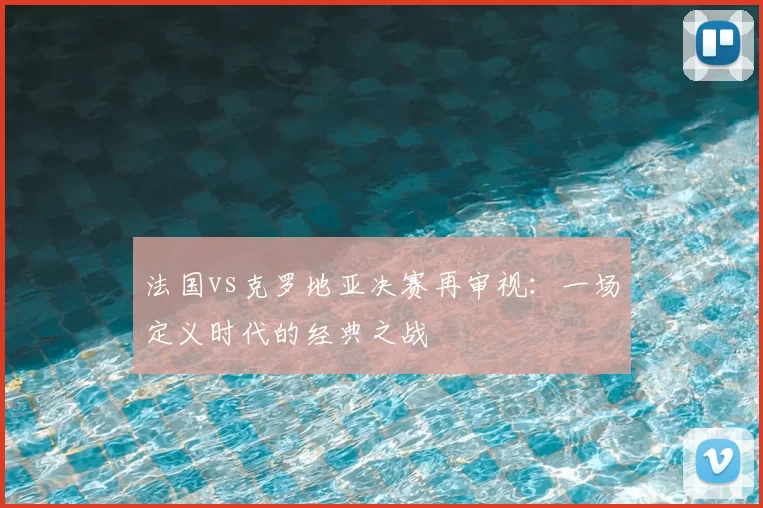 法国vs克罗地亚决赛再审视:一场定义时代的经典之战