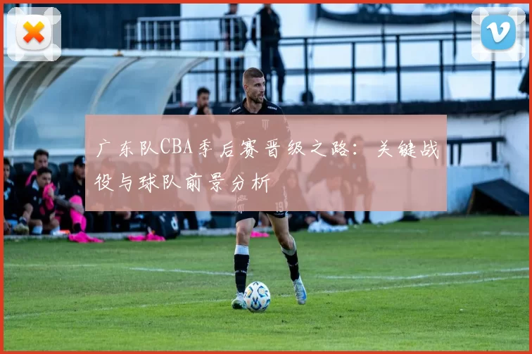 广东队CBA季后赛晋级之路:关键战役与球队前景分析
