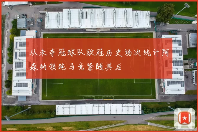 从未夺冠球队欧冠历史场次统计阿森纳领跑马竞紧随其后